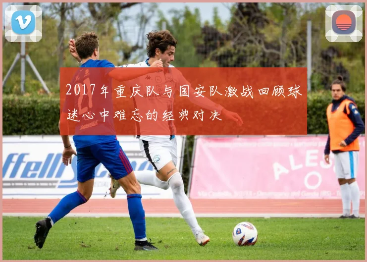 2017年重庆队与国安队激战回顾球迷心中难忘的经典对决