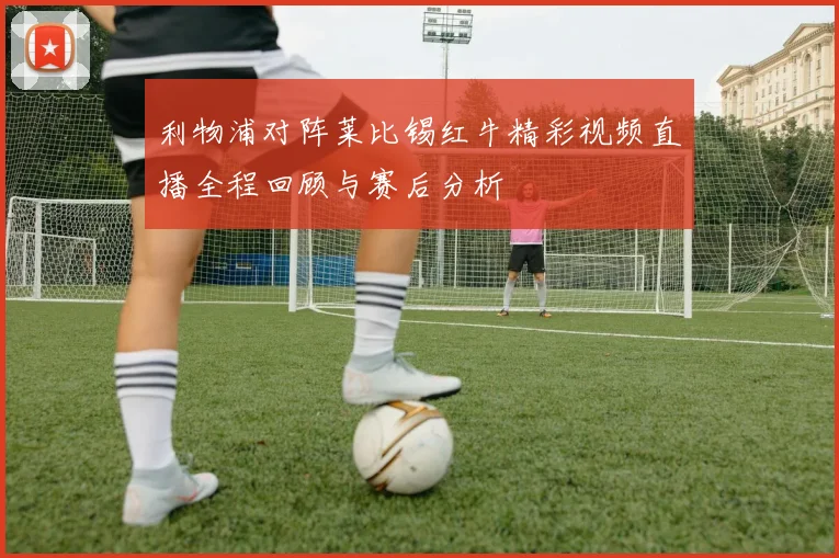 利物浦对阵莱比锡红牛精彩视频直播全程回顾与赛后分析