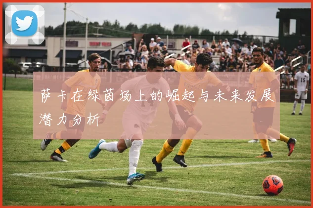 萨卡在绿茵场上的崛起与未来发展潜力分析