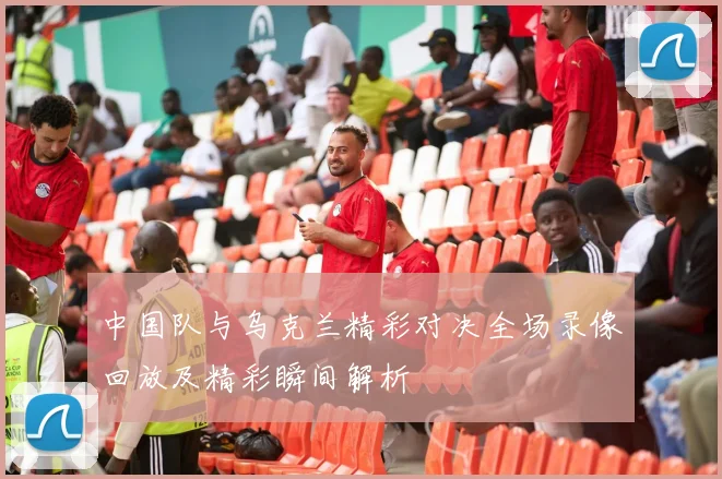 中国队与乌克兰精彩对决全场录像回放及精彩瞬间解析