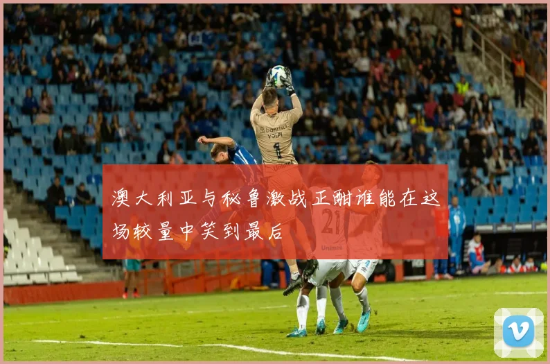 澳大利亚与秘鲁激战正酣谁能在这场较量中笑到最后