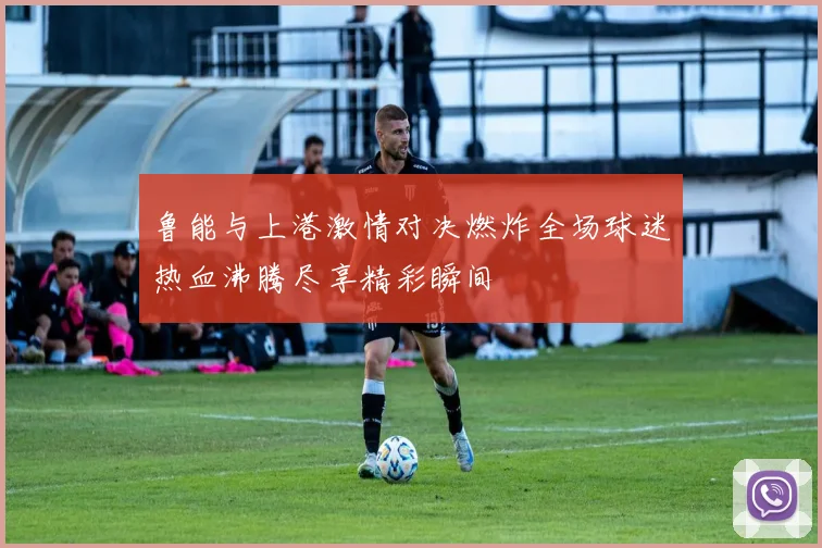 鲁能与上港激情对决燃炸全场球迷热血沸腾尽享精彩瞬间
