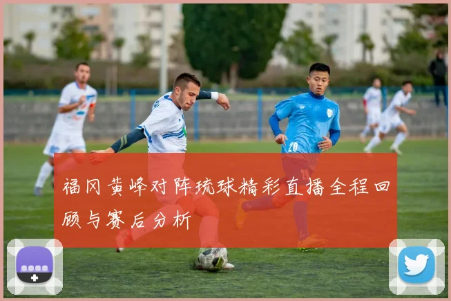 福冈黄峰对阵琉球精彩直播全程回顾与赛后分析