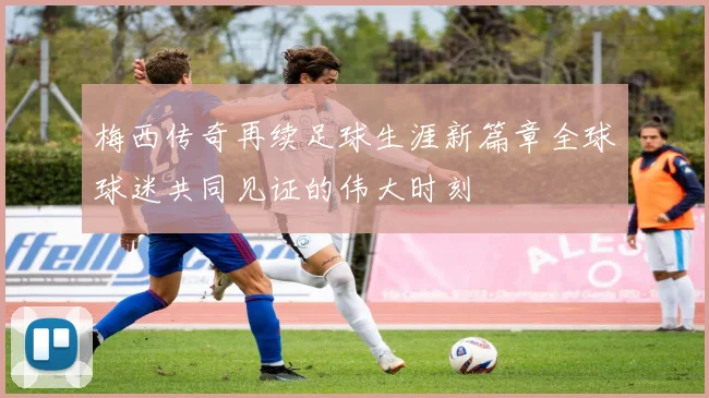 梅西传奇再续足球生涯新篇章全球球迷共同见证的伟大时刻