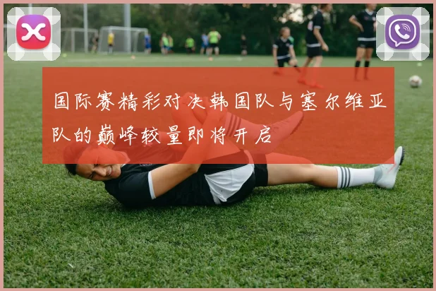 国际赛精彩对决韩国队与塞尔维亚队的巅峰较量即将开启