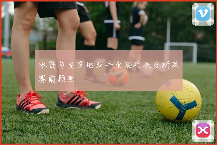 冰岛与克罗地亚半全场对决分析及赛前预测