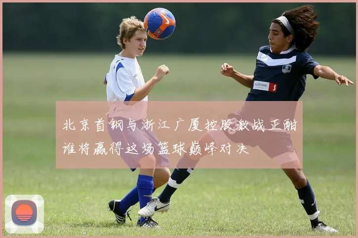 北京首钢与浙江广厦控股激战正酣谁将赢得这场篮球巅峰对决