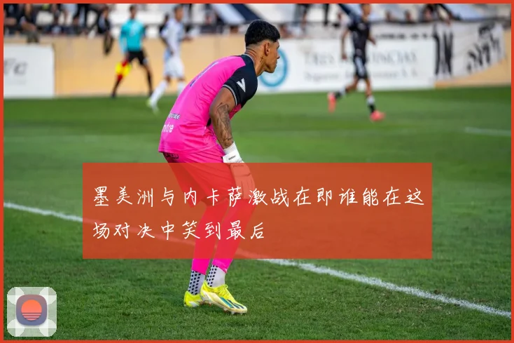 墨美洲与内卡萨激战在即谁能在这场对决中笑到最后
