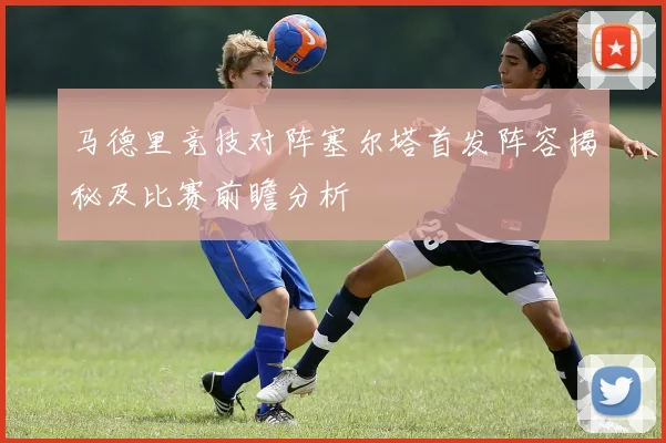 马德里竞技对阵塞尔塔首发阵容揭秘及比赛前瞻分析