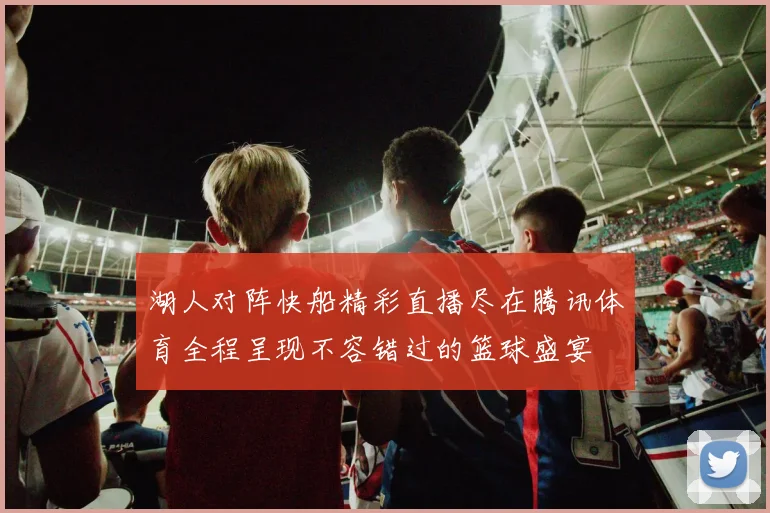 湖人对阵快船精彩直播尽在腾讯体育全程呈现不容错过的篮球盛宴