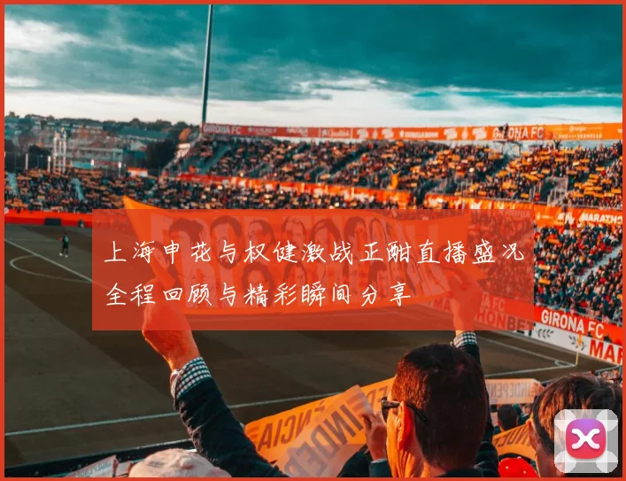 上海申花与权健激战正酣直播盛况全程回顾与精彩瞬间分享