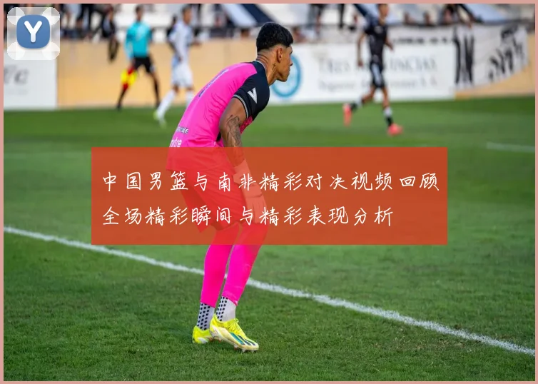 中国男篮与南非精彩对决视频回顾全场精彩瞬间与精彩表现分析