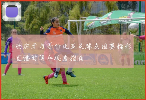 西班牙与哥伦比亚足球友谊赛精彩直播时间和观看指南