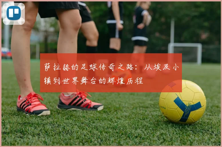 萨拉赫的足球传奇之路：从埃及小镇到世界舞台的辉煌历程