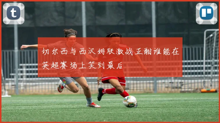 切尔西与西汉姆联激战正酣谁能在英超赛场上笑到最后