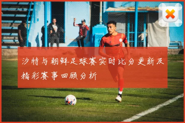 沙特与朝鲜足球赛实时比分更新及精彩赛事回顾分析