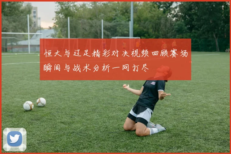 恒大与辽足精彩对决视频回顾赛场瞬间与战术分析一网打尽