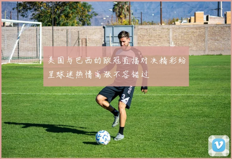美国与巴西的欧冠直播对决精彩纷呈球迷热情高涨不容错过