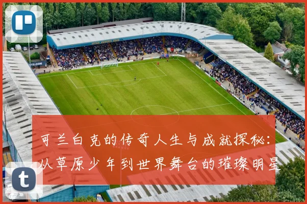 可兰白克的传奇人生与成就探秘：从草原少年到世界舞台的璀璨明星