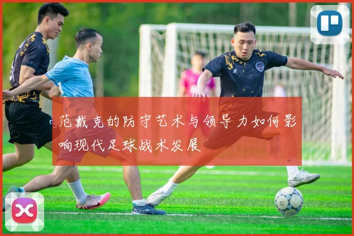 范戴克的防守艺术与领导力如何影响现代足球战术发展