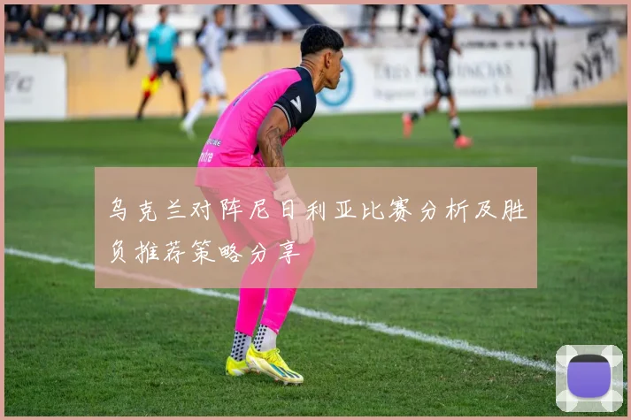 乌克兰对阵尼日利亚比赛分析及胜负推荐策略分享