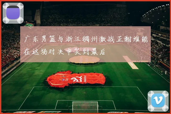 广东男篮与浙江稠州激战正酣谁能在这场对决中笑到最后
