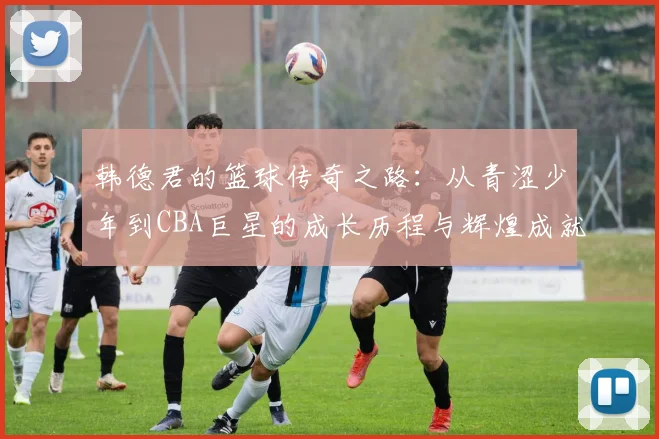 韩德君的篮球传奇之路：从青涩少年到CBA巨星的成长历程与辉煌成就